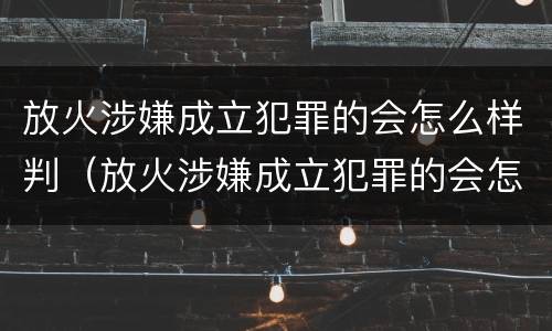 放火涉嫌成立犯罪的会怎么样判（放火涉嫌成立犯罪的会怎么样判刑吗）