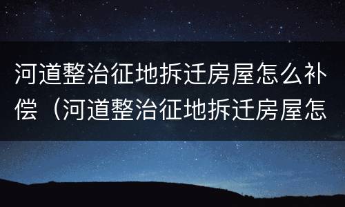 河道整治征地拆迁房屋怎么补偿（河道整治征地拆迁房屋怎么补偿的）