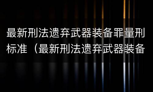 最新刑法遗弃武器装备罪量刑标准（最新刑法遗弃武器装备罪量刑标准表）