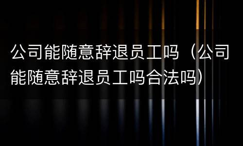 公司能随意辞退员工吗（公司能随意辞退员工吗合法吗）