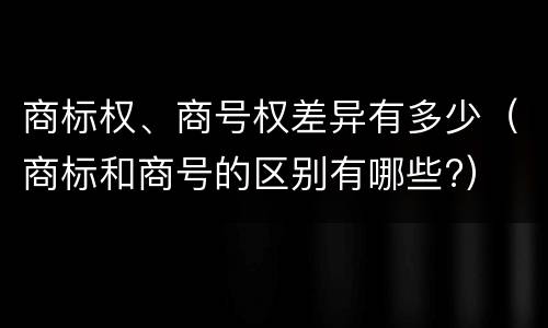 商标权、商号权差异有多少（商标和商号的区别有哪些?）