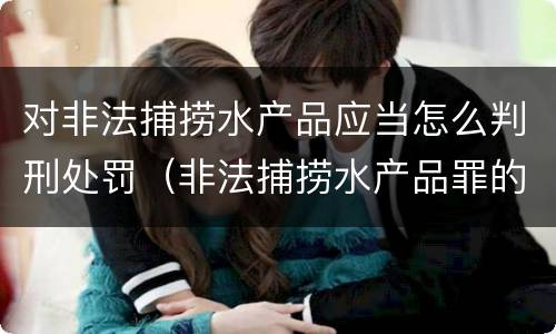 对非法捕捞水产品应当怎么判刑处罚（非法捕捞水产品罪的刑法处罚）