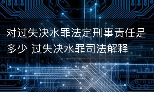 对过失决水罪法定刑事责任是多少 过失决水罪司法解释