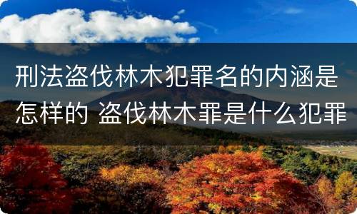刑法盗伐林木犯罪名的内涵是怎样的 盗伐林木罪是什么犯罪类型