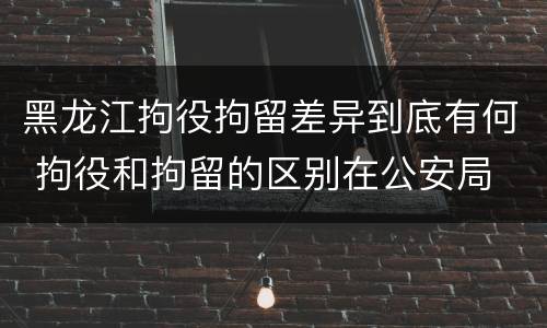 黑龙江拘役拘留差异到底有何 拘役和拘留的区别在公安局