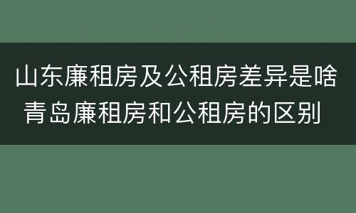 山东廉租房及公租房差异是啥 青岛廉租房和公租房的区别