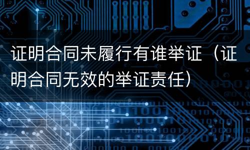 证明合同未履行有谁举证（证明合同无效的举证责任）