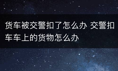 货车被交警扣了怎么办 交警扣车车上的货物怎么办
