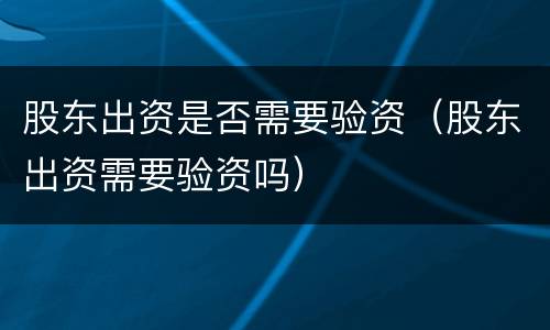 股东出资是否需要验资（股东出资需要验资吗）