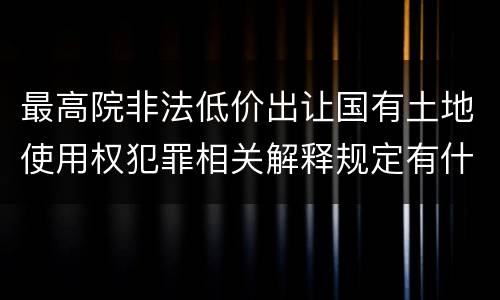 最高院非法低价出让国有土地使用权犯罪相关解释规定有什么主要内容
