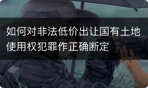 如何对非法低价出让国有土地使用权犯罪作正确断定