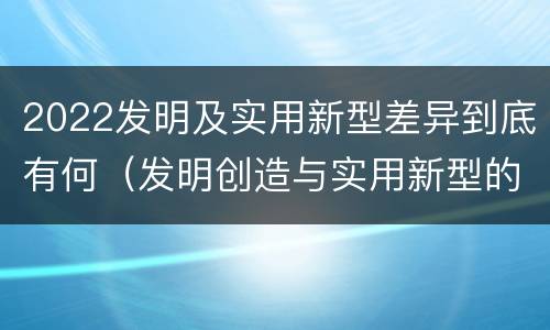 2022发明及实用新型差异到底有何（发明创造与实用新型的区别）