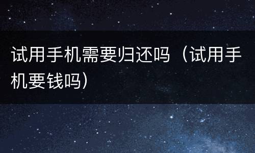 试用手机需要归还吗（试用手机要钱吗）