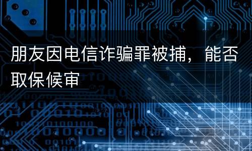 朋友因电信诈骗罪被捕，能否取保候审