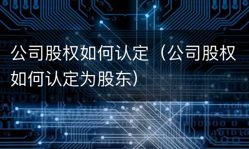 公司股权如何认定（公司股权如何认定为股东）