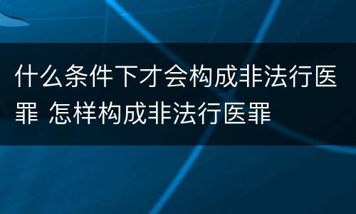 什么条件下才会构成非法行医罪 怎样构成非法行医罪