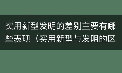 实用新型发明的差别主要有哪些表现（实用新型与发明的区别有哪些）