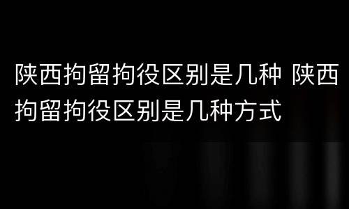 陕西拘留拘役区别是几种 陕西拘留拘役区别是几种方式