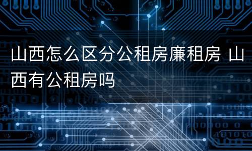 山西怎么区分公租房廉租房 山西有公租房吗