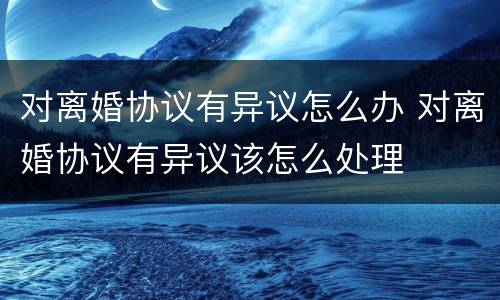 对离婚协议有异议怎么办 对离婚协议有异议该怎么处理