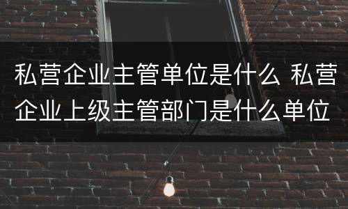 私营企业主管单位是什么 私营企业上级主管部门是什么单位