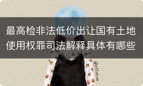 最高检非法低价出让国有土地使用权罪司法解释具体有哪些重要规定