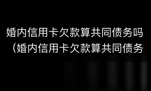 婚内信用卡欠款算共同债务吗（婚内信用卡欠款算共同债务吗怎么办）