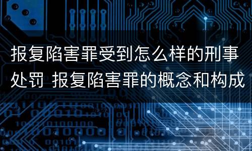报复陷害罪受到怎么样的刑事处罚 报复陷害罪的概念和构成特征