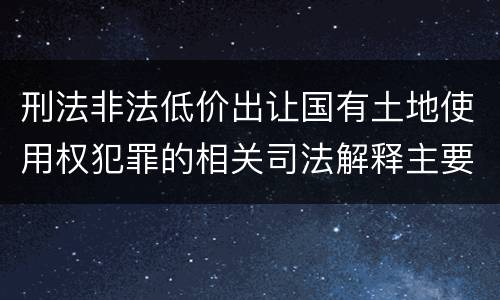 刑法非法低价出让国有土地使用权犯罪的相关司法解释主要内容