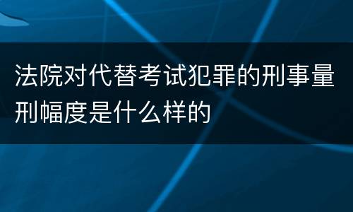 法院对代替考试犯罪的刑事量刑幅度是什么样的
