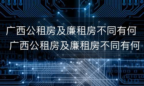 广西公租房及廉租房不同有何 广西公租房及廉租房不同有何影响
