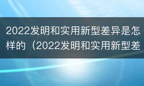 2022发明和实用新型差异是怎样的（2022发明和实用新型差异是怎样的呢）