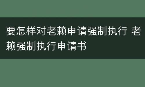 要怎样对老赖申请强制执行 老赖强制执行申请书