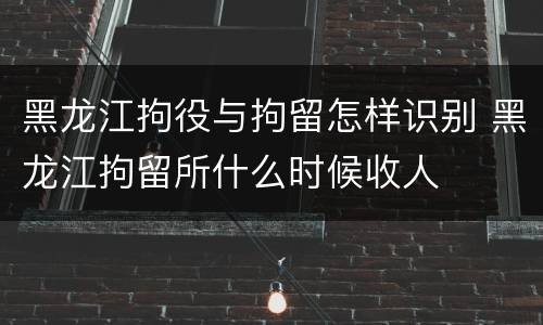 黑龙江拘役与拘留怎样识别 黑龙江拘留所什么时候收人