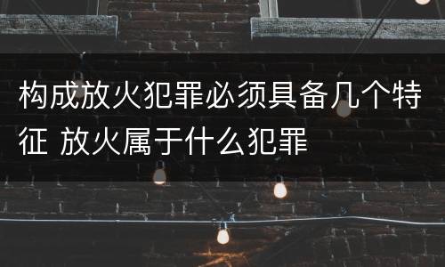 构成放火犯罪必须具备几个特征 放火属于什么犯罪