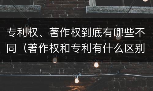 专利权、著作权到底有哪些不同（著作权和专利有什么区别）