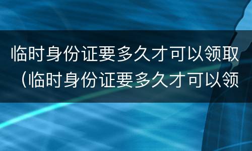 临时身份证要多久才可以领取（临时身份证要多久才可以领取结婚证）