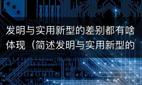 发明与实用新型的差别都有啥体现（简述发明与实用新型的主要区别）