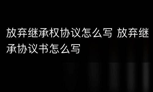 放弃继承权协议怎么写 放弃继承协议书怎么写