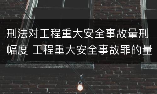 刑法对工程重大安全事故量刑幅度 工程重大安全事故罪的量刑标准