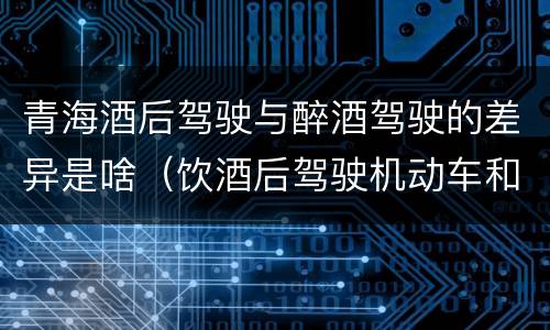 青海酒后驾驶与醉酒驾驶的差异是啥（饮酒后驾驶机动车和醉驾有什么区别）