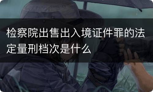 检察院出售出入境证件罪的法定量刑档次是什么