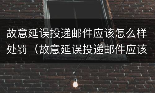 故意延误投递邮件应该怎么样处罚（故意延误投递邮件应该怎么样处罚他）