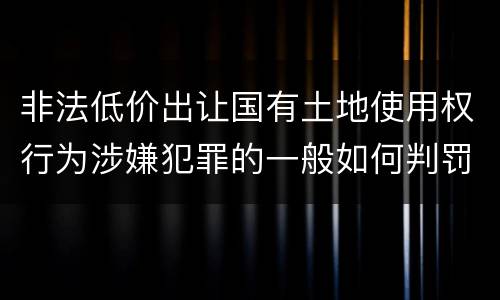 非法低价出让国有土地使用权行为涉嫌犯罪的一般如何判罚