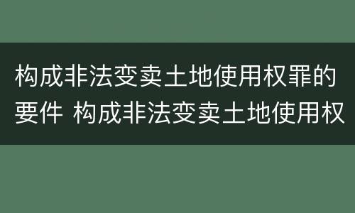 构成非法变卖土地使用权罪的要件 构成非法变卖土地使用权罪的要件是