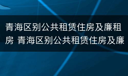 青海区别公共租赁住房及廉租房 青海区别公共租赁住房及廉租房政策