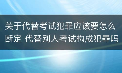 关于代替考试犯罪应该要怎么断定 代替别人考试构成犯罪吗