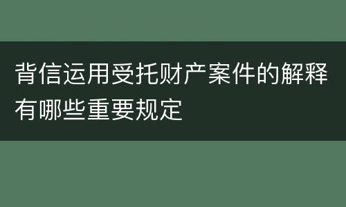 背信运用受托财产案件的解释有哪些重要规定