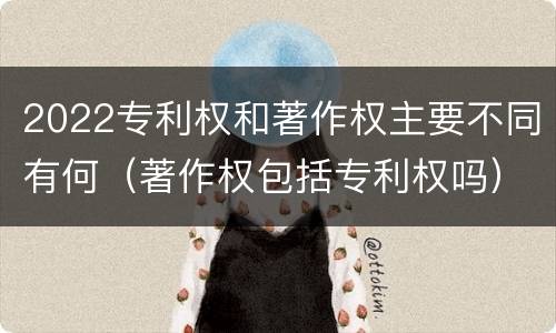 2022专利权和著作权主要不同有何（著作权包括专利权吗）