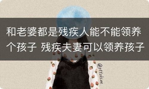 和老婆都是残疾人能不能领养个孩子 残疾夫妻可以领养孩子